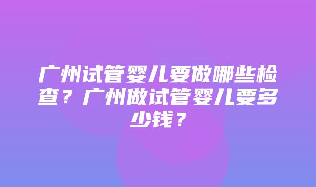 广州试管婴儿要做哪些检查？广州做试管婴儿要多少钱？