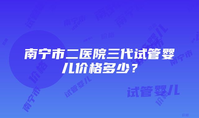 南宁市二医院三代试管婴儿价格多少？