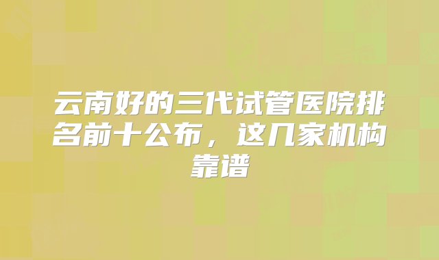 云南好的三代试管医院排名前十公布，这几家机构靠谱