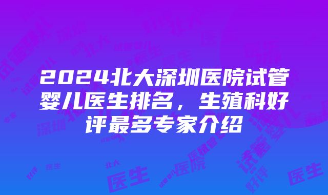 2024北大深圳医院试管婴儿医生排名，生殖科好评最多专家介绍