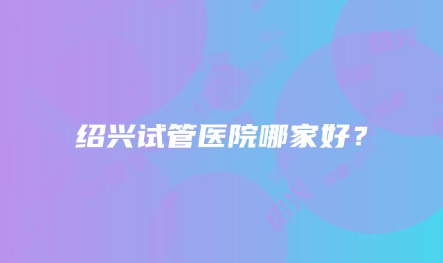 绍兴试管医院哪家好？