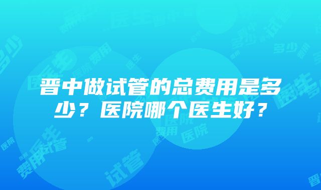 晋中做试管的总费用是多少？医院哪个医生好？