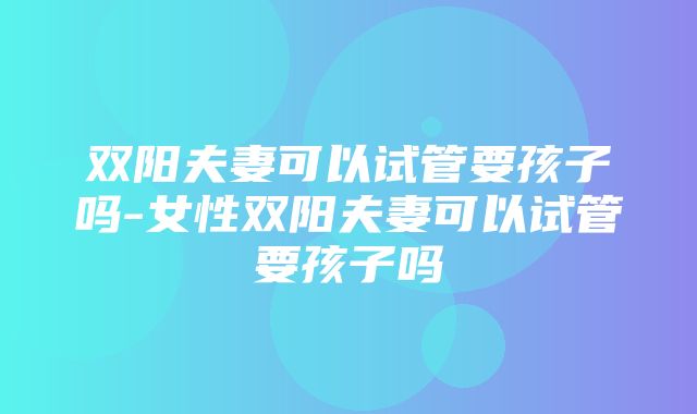 双阳夫妻可以试管要孩子吗-女性双阳夫妻可以试管要孩子吗