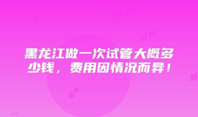 黑龙江做一次试管大概多少钱，费用因情况而异！