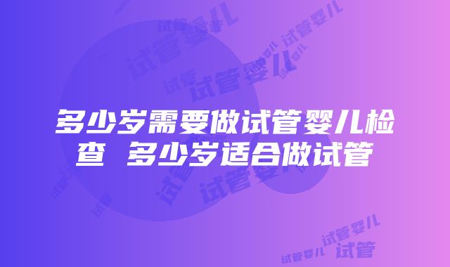 多少岁需要做试管婴儿检查 多少岁适合做试管