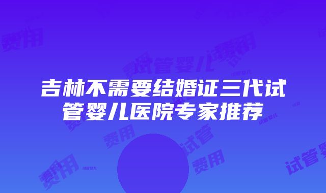 吉林不需要结婚证三代试管婴儿医院专家推荐