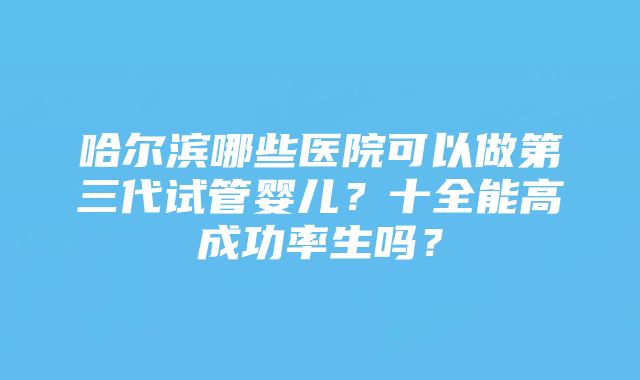 哈尔滨哪些医院可以做第三代试管婴儿？十全能高成功率生吗？