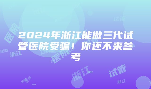 2024年浙江能做三代试管医院受骗！你还不来参考