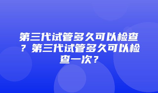 第三代试管多久可以检查？第三代试管多久可以检查一次？