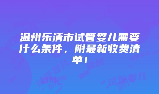 温州乐清市试管婴儿需要什么条件，附最新收费清单！