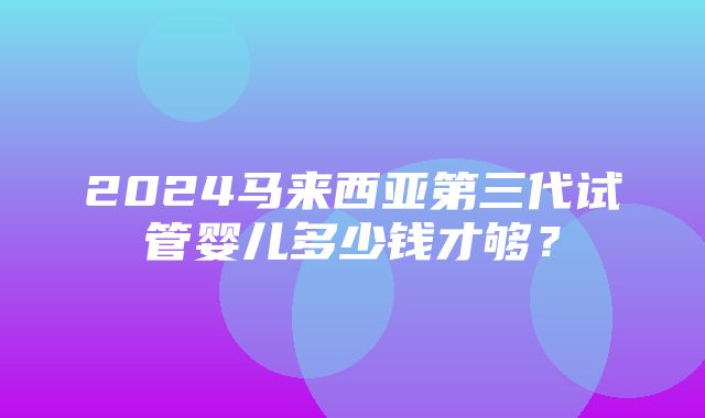 2024马来西亚第三代试管婴儿多少钱才够？