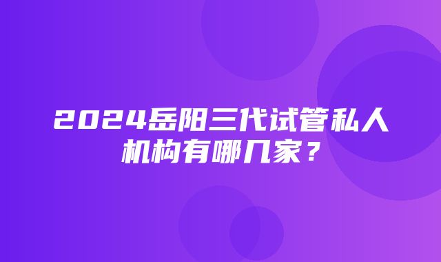 2024岳阳三代试管私人机构有哪几家？