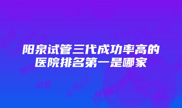 阳泉试管三代成功率高的医院排名第一是哪家