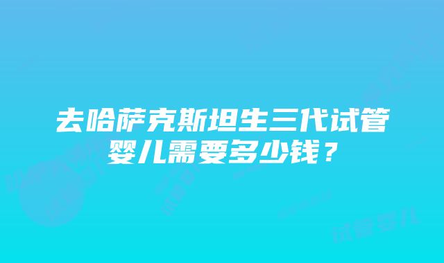 去哈萨克斯坦生三代试管婴儿需要多少钱？