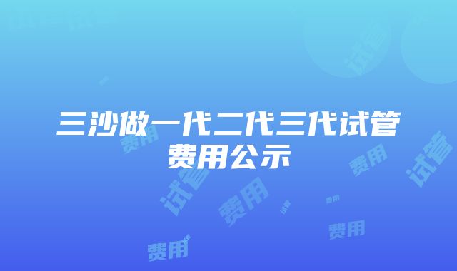 三沙做一代二代三代试管费用公示