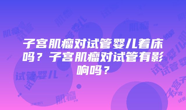 子宫肌瘤对试管婴儿着床吗？子宫肌瘤对试管有影响吗？