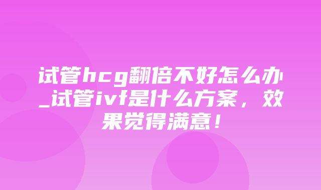 试管hcg翻倍不好怎么办_试管ivf是什么方案，效果觉得满意！