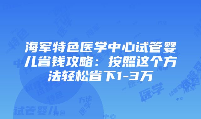 海军特色医学中心试管婴儿省钱攻略：按照这个方法轻松省下1-3万