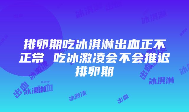 排卵期吃冰淇淋出血正不正常 吃冰激凌会不会推迟排卵期