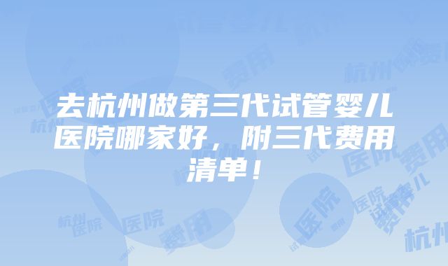 去杭州做第三代试管婴儿医院哪家好，附三代费用清单！