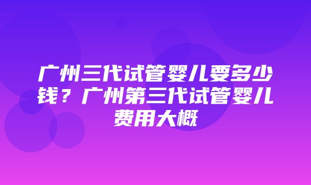 广州三代试管婴儿要多少钱？广州第三代试管婴儿费用大概