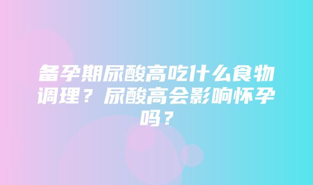 备孕期尿酸高吃什么食物调理？尿酸高会影响怀孕吗？