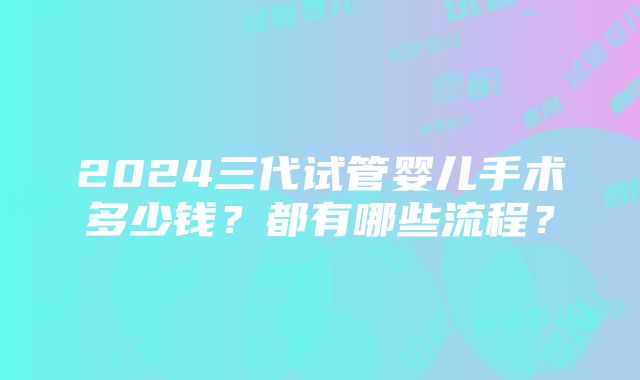 2024三代试管婴儿手术多少钱？都有哪些流程？