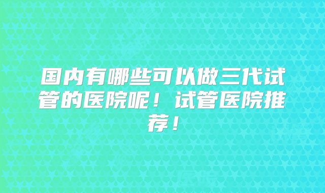 国内有哪些可以做三代试管的医院呢！试管医院推荐！