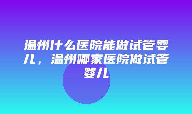 温州什么医院能做试管婴儿，温州哪家医院做试管婴儿