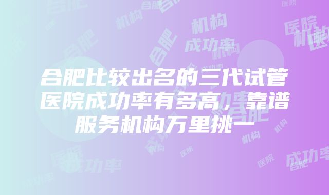 合肥比较出名的三代试管医院成功率有多高，靠谱服务机构万里挑一