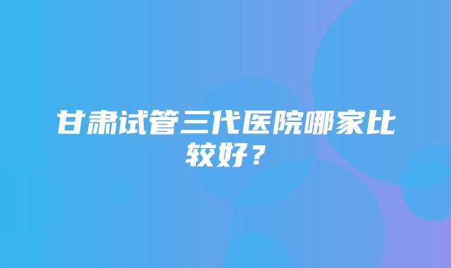 甘肃试管三代医院哪家比较好？