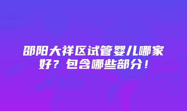 邵阳大祥区试管婴儿哪家好？包含哪些部分！