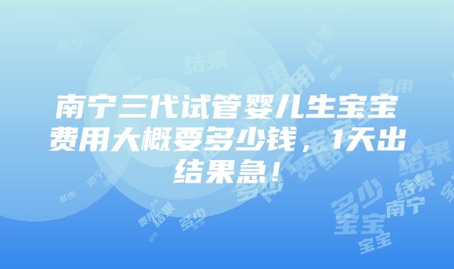 南宁三代试管婴儿生宝宝费用大概要多少钱，1天出结果急！