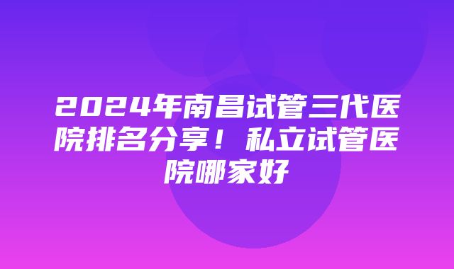 2024年南昌试管三代医院排名分享！私立试管医院哪家好