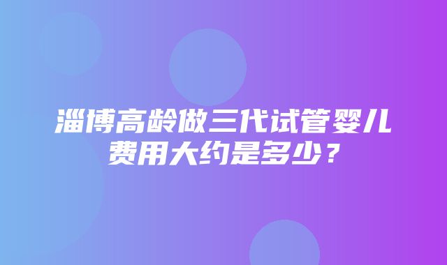 淄博高龄做三代试管婴儿费用大约是多少？