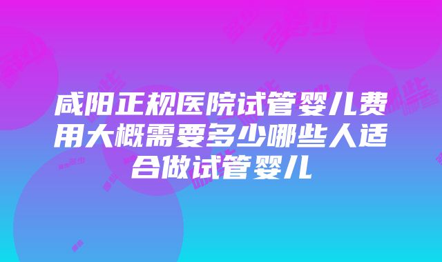 咸阳正规医院试管婴儿费用大概需要多少哪些人适合做试管婴儿