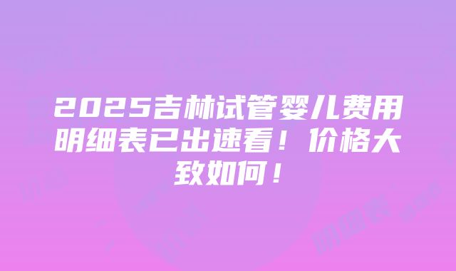 2025吉林试管婴儿费用明细表已出速看！价格大致如何！