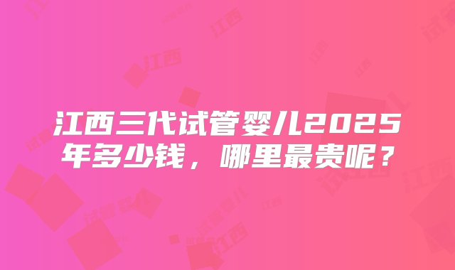 江西三代试管婴儿2025年多少钱，哪里最贵呢？