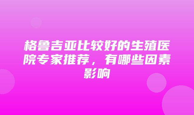 格鲁吉亚比较好的生殖医院专家推荐，有哪些因素影响