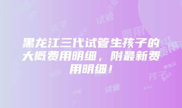 黑龙江三代试管生孩子的大概费用明细，附最新费用明细！