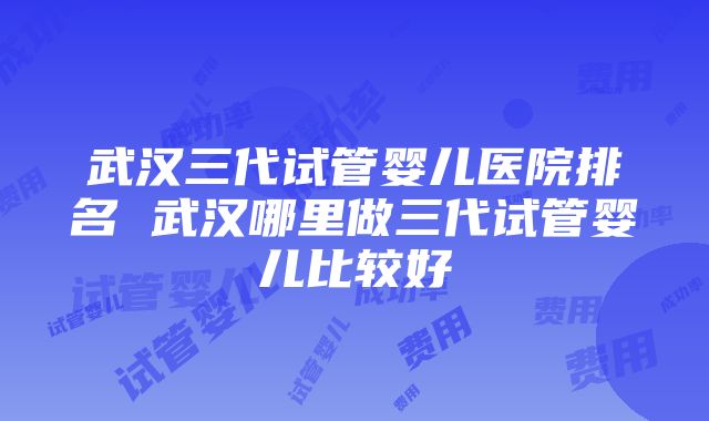 武汉三代试管婴儿医院排名 武汉哪里做三代试管婴儿比较好