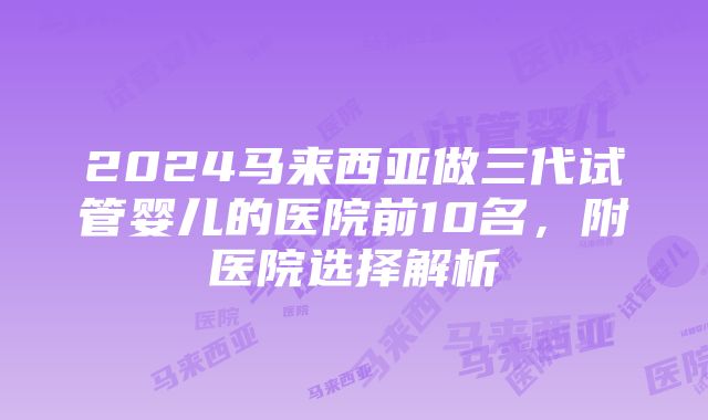 2024马来西亚做三代试管婴儿的医院前10名，附医院选择解析