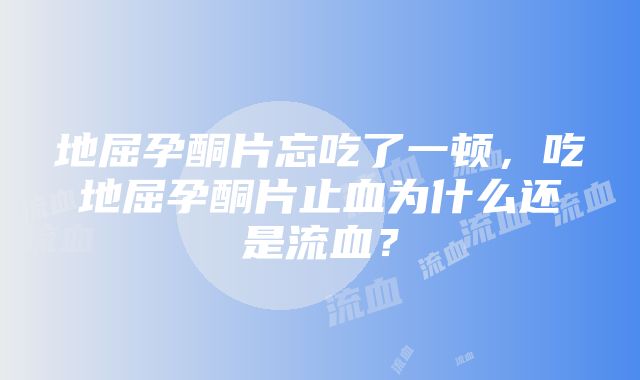 地屈孕酮片忘吃了一顿，吃地屈孕酮片止血为什么还是流血？