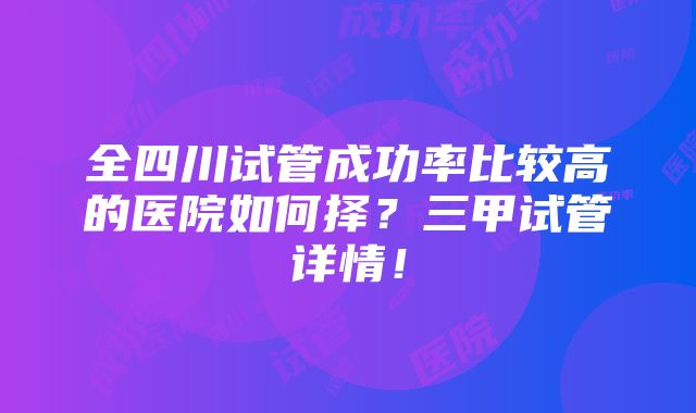 全四川试管成功率比较高的医院如何择？三甲试管详情！