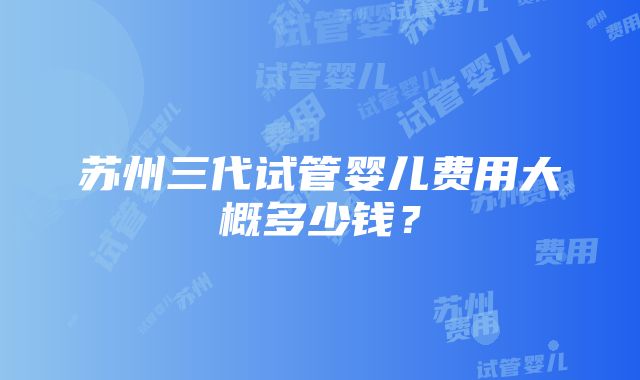 苏州三代试管婴儿费用大概多少钱？