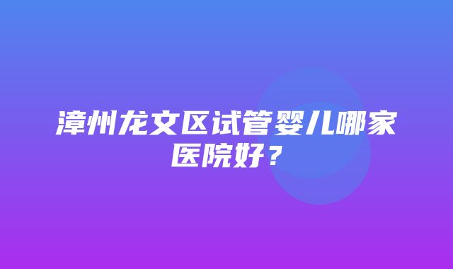 漳州龙文区试管婴儿哪家医院好？