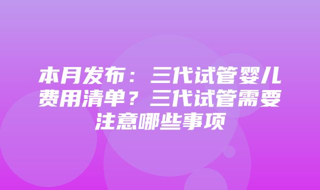 本月发布：三代试管婴儿费用清单？三代试管需要注意哪些事项