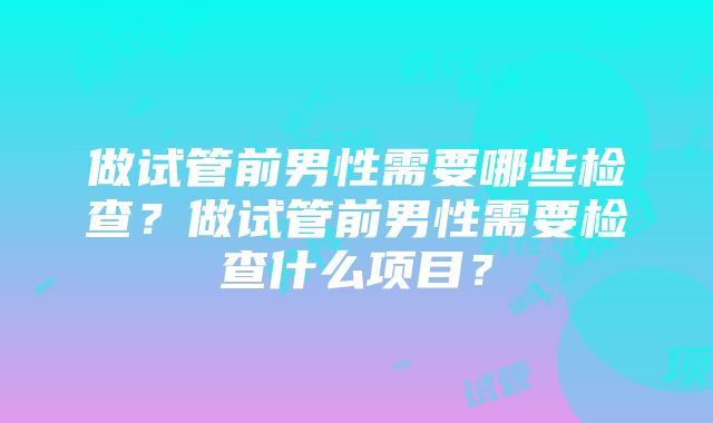 做试管前男性需要哪些检查？做试管前男性需要检查什么项目？