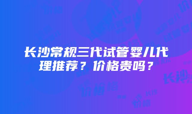 长沙常规三代试管婴儿代理推荐？价格贵吗？