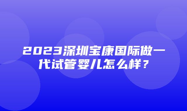 2023深圳宝康国际做一代试管婴儿怎么样？